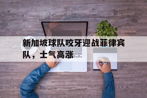 关于新加坡球队咬牙迎战菲律宾队，士气高涨的信息