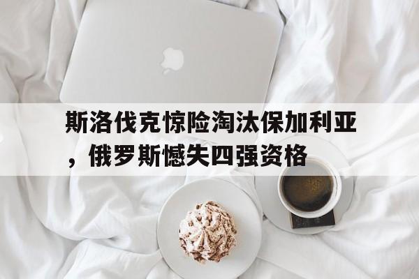 关于斯洛伐克惊险淘汰保加利亚，俄罗斯憾失四强资格的信息